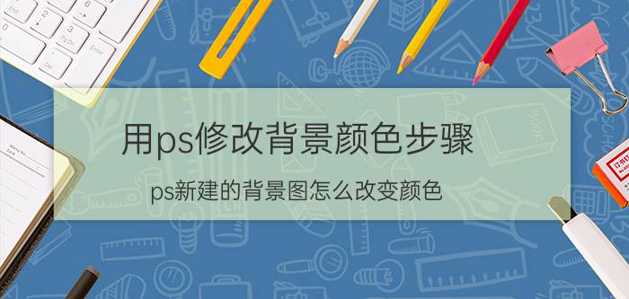 用ps修改背景颜色步骤 ps新建的背景图怎么改变颜色？